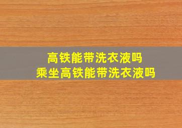 高铁能带洗衣液吗 乘坐高铁能带洗衣液吗